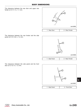 The clearance between the rear door and upper rear
fender at C-11: 6 ± 1.1 mm.
The clearance between the rear fender and the side
panel at C-12: 6.6 ± 1.5 mm.
The clearance between the side panel and the front
door at C-13: 6 ± 1.5 mm.
1 - Rear Door 2 - Rear Fender
1 - Side Panel 2 - Rear Fender
1 - Side Panel 2 - Front Door
BODY DIMENSIONS
VISM150065
VISM150066
VISM150067
15
15–249Chery Automobile Co., Ltd.
 
