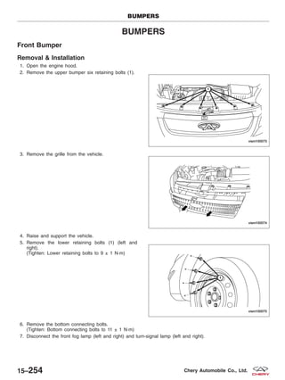 BUMPERS
Front Bumper
Removal & Installation
1. Open the engine hood.
2. Remove the upper bumper six retaining bolts (1).
3. Remove the grille from the vehicle.
4. Raise and support the vehicle.
5. Remove the lower retaining bolts (1) (left and
right).
(Tighten: Lower retaining bolts to 9 ± 1 N·m)
6. Remove the bottom connecting bolts.
(Tighten: Bottom connecting bolts to 11 ± 1 N·m)
7. Disconnect the front fog lamp (left and right) and turn-signal lamp (left and right).
BUMPERS
VISM150073
VISM150074
VISM150075
15–254 Chery Automobile Co., Ltd.
 