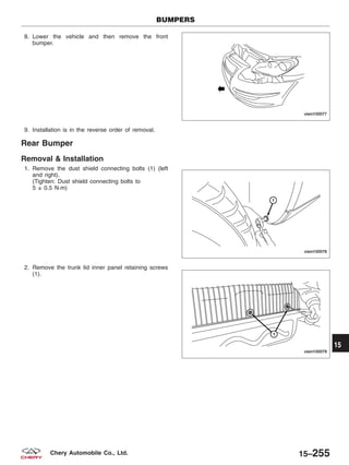 8. Lower the vehicle and then remove the front
bumper.
9. Installation is in the reverse order of removal.
Rear Bumper
Removal & Installation
1. Remove the dust shield connecting bolts (1) (left
and right).
(Tighten: Dust shield connecting bolts to
5 ± 0.5 N·m)
2. Remove the trunk lid inner panel retaining screws
(1).
BUMPERS
VISM150077
VISM150078
VISM150079
15
15–255Chery Automobile Co., Ltd.
 
