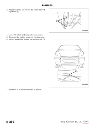 3. Raise the vehicle and remove the bottom connect-
ing clamps (1).
4. Lower the vehicle and remove the rear bumper.
5. Disconnect the parking sonar and the plate lamp.
6. Using a screwdriver, remove the parking sonar (1).
7. Installation is in the reverse order of removal.
BUMPERS
VISM150080
VISM150081
15–256 Chery Automobile Co., Ltd.
 
