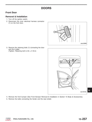 DOORS
Front Door
Removal & Installation
1. Turn off the ignition switch.
2. Disconnect the inner electrical harness connector
(1) on the front door.
3. Remove the retaining bolts (1) connecting the door
and the A pillar.
(Tighten: Retaining bolt to 63 ± 5 N·m)
4. Remove the front bumper (See Front Bumper Removal & Installation in Section 15 Body & Accessories).
5. Remove the bolts connecting the fender and the dust shield.
VISM150095
VISM150136
15
15–257Chery Automobile Co., Ltd.
 