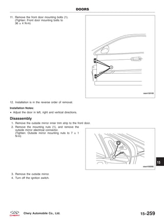 11. Remove the front door mounting bolts (1).
(Tighten: Front door mounting bolts to
36 ± 4 N·m)
12. Installation is in the reverse order of removal.
Installation Notes:
• Adjust the door in left, right and vertical directions.
Disassembly
1. Remove the outside mirror inner trim strip to the front door.
2. Remove the mounting nuts (1), and remove the
outside mirror electrical connector.
(Tighten: Outside mirror mounting nuts to 7 ± 1
N·m)
3. Remove the outside mirror.
4. Turn off the ignition switch.
DOORS
VISM150100
VISM150090
15
15–259Chery Automobile Co., Ltd.
 