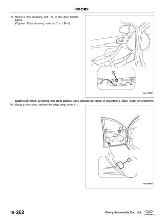 9. Remove the retaining bolt (1) in the door handle
panel.
(Tighten: Door retaining bolts to 7 ± 1 N·m)
CAUTION: While servicing the door panels, care should be taken to maintain a clean work environment.
10. Using a trim stick, remove the step lamp cover (1).
DOORS
VISM150087
VISM150085
15–262 Chery Automobile Co., Ltd.
 