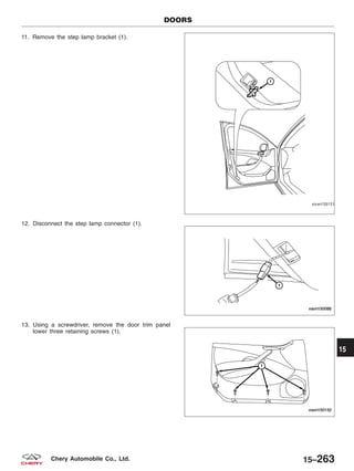 11. Remove the step lamp bracket (1).
12. Disconnect the step lamp connector (1).
13. Using a screwdriver, remove the door trim panel
lower three retaining screws (1).
DOORS
VISM150151
VISM150086
VISM150152
15
15–263Chery Automobile Co., Ltd.
 