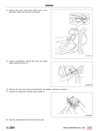 14. Using a trim stick, remove the inside cover (1) for
the mirror bolts from the door trim panel.
15. Using a screwdriver, remove the door trim panel
upper retaining screw (1).
16. Remove the door trim panel and disconnect the speaker electrical connector.
17. Loosen the inside door handle control cable (1).
18. Remove the protective film from the front door.
DOORS
VISM150167
VISM150155
VISM150153
15–264 Chery Automobile Co., Ltd.
 
