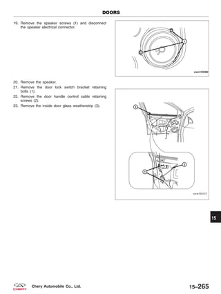 19. Remove the speaker screws (1) and disconnect
the speaker electrical connector.
20. Remove the speaker.
21. Remove the door lock switch bracket retaining
bolts (1).
22. Remove the door handle control cable retaining
screws (2).
23. Remove the inside door glass weatherstrip (3).
DOORS
VISM150089
VISM150157
15
15–265Chery Automobile Co., Ltd.
 