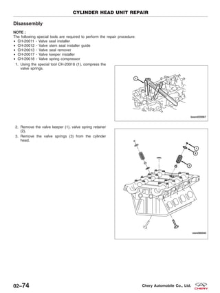 Disassembly
NOTE :
The following special tools are required to perform the repair procedure:
• CH-20011 - Valve seal installer
• CH-20012 - Valve stem seal installer guide
• CH-20013 - Valve seal remover
• CH-20017 - Valve keeper installer
• CH-20018 - Valve spring compressor
1. Using the special tool CH-20018 (1), compress the
valve springs.
2. Remove the valve keeper (1), valve spring retainer
(2).
3. Remove the valve springs (3) from the cylinder
head.
CYLINDER HEAD UNIT REPAIR
BESM020067
VISM080040
02–74 Chery Automobile Co., Ltd.
 