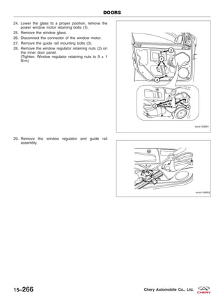 24. Lower the glass to a proper position, remove the
power window motor retaining bolts (1).
25. Remove the window glass.
26. Disconnect the connector of the window motor.
27. Remove the guide rail mounting bolts (3).
28. Remove the window regulator retaining nuts (2) on
the inner door panel.
(Tighten: Window regulator retaining nuts to 9 ± 1
N·m)
29. Remove the window regulator and guide rail
assembly.
DOORS
VISM150091
VISM150092
15–266 Chery Automobile Co., Ltd.
 