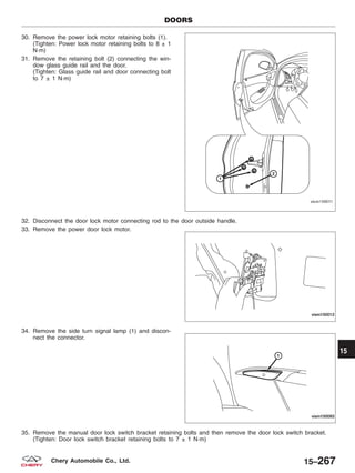 30. Remove the power lock motor retaining bolts (1).
(Tighten: Power lock motor retaining bolts to 8 ± 1
N·m)
31. Remove the retaining bolt (2) connecting the win-
dow glass guide rail and the door.
(Tighten: Glass guide rail and door connecting bolt
to 7 ± 1 N·m)
32. Disconnect the door lock motor connecting rod to the door outside handle.
33. Remove the power door lock motor.
34. Remove the side turn signal lamp (1) and discon-
nect the connector.
35. Remove the manual door lock switch bracket retaining bolts and then remove the door lock switch bracket.
(Tighten: Door lock switch bracket retaining bolts to 7 ± 1 N·m)
DOORS
VISM150011
VISM150012
VISM150093
15
15–267Chery Automobile Co., Ltd.
 