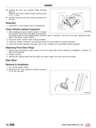 36. Remove the front door outside handle retaining
bolts (1).
(Tighten: Front door outside handle retaining bolts
to 7 ± 1 N·m)
37. Remove the power door lock motor connectors and
tie rods.
Assembly
1. Assembly is in the reverse order of disassembly.
Power Window System Inspection
1. After installing the power window system, it should
be checked. The time for the glass to travel from
the lowest position to the highest position should be about 7 seconds. If the time is too long, recheck the oper-
ation of the power window system.
2. Check the power window motor working condition.
3. Check the window channel for any abrasive debris that could effect the window operation.
4. Check the window regulator and guide rails for any condition that could effect window operation.
Replacing Front Door Hinge
1. Remove the front fender to gain access to the door hinge (See Fender Removal & Installation in Section 15
Body & Accessories).
2. Support the door.
3. Remove the retaining bolts from the upper and lower hinges, and then remove the hinges.
Rear Door
Removal & Installation
1. Turn off the ignition switch.
2. Disconnect the inner electrical harness connector
(1) on the rear door.
DOORS
VISM150094
VISM150117
15–268 Chery Automobile Co., Ltd.
 