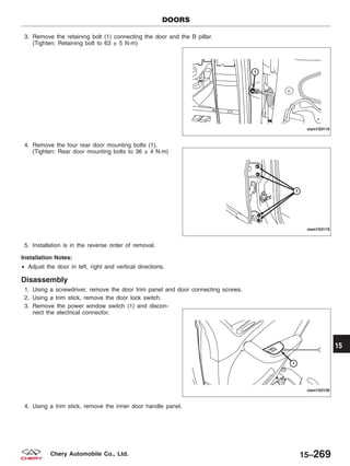 3. Remove the retaining bolt (1) connecting the door and the B pillar.
(Tighten: Retaining bolt to 63 ± 5 N·m)
4. Remove the four rear door mounting bolts (1).
(Tighten: Rear door mounting bolts to 36 ± 4 N·m)
5. Installation is in the reverse order of removal.
Installation Notes:
• Adjust the door in left, right and vertical directions.
Disassembly
1. Using a screwdriver, remove the door trim panel and door connecting screws.
2. Using a trim stick, remove the door lock switch.
3. Remove the power window switch (1) and discon-
nect the electrical connector.
4. Using a trim stick, remove the inner door handle panel.
DOORS
VISM150118
VISM150119
VISM150108
15
15–269Chery Automobile Co., Ltd.
 