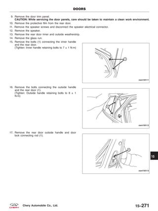9. Remove the door trim panel.
CAUTION: While servicing the door panels, care should be taken to maintain a clean work environment.
10. Remove the protective film from the rear door.
11. Remove the speaker screws and disconnect the speaker electrical connector.
12. Remove the speaker.
13. Remove the rear door inner and outside weatherstrip.
14. Remove the glass run.
15. Remove the bolts (1) connecting the inner handle
and the rear door.
(Tighten: Inner handle retaining bolts to 7 ± 1 N·m)
16. Remove the bolts connecting the outside handle
and the rear door (1).
(Tighten: Outside handle retaining bolts to 8 ± 1
N·m)
17. Remove the rear door outside handle and door
lock connecting rod (1).
DOORS
VISM150111
VISM150112
VISM150113
15
15–271Chery Automobile Co., Ltd.
 