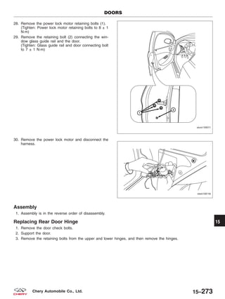 28. Remove the power lock motor retaining bolts (1).
(Tighten: Power lock motor retaining bolts to 8 ± 1
N·m)
29. Remove the retaining bolt (2) connecting the win-
dow glass guide rail and the door.
(Tighten: Glass guide rail and door connecting bolt
to 7 ± 1 N·m)
30. Remove the power lock motor and disconnect the
harness.
Assembly
1. Assembly is in the reverse order of disassembly.
Replacing Rear Door Hinge
1. Remove the door check bolts.
2. Support the door.
3. Remove the retaining bolts from the upper and lower hinges, and then remove the hinges.
DOORS
VISM150011
VISM150116
15
15–273Chery Automobile Co., Ltd.
 