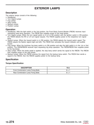 EXTERIOR LAMPS
Description
The exterior lamps consist of the following:
• Headlamps
• Turn Signal Lamps
• Fog Lamps
• Stop Lamps
• Backup Lamps
• Position Lamps
Operation
• Headlamps: With the light switch in the 2nd position, the Front Body Control Module (FBCM) receives input
requesting head lamp operation. The FBCM then supplies power to the head lamps.
• Turn Signal Lamps: When the turn signal switch is in LH or RH position with the ignition switch in ON position,
the FBCM detects the RH or LH turn signal request. The FBCM supplies power to the respective turn signal
lamp.
• Hazard Lamps: When the hazard switch is in ON position, the FBCM detects the hazard switch signal. The
FBCM outputs the flasher signal (right and left). The FBCM then activates the hazard indicator and audible
buzzer.
• Fog Lamps: When the front/rear fog lamp switch is in ON position and also the light switch is in the 1st or 2nd
position. The FBCM/RBCM receives input requesting fog lamp operation. The FBCM/RBCM then supplies power
to the fog lamps.
• Stop Lamps: When the brake pedal is applied, the stop lamp switch sends the signal to the RBCM. The RBCM
then supplies power to the stop lamps.
• Backup Lamps: When the FBCM receives the signal from the backup lamp switch. The FBCM then sends a
signal to the RBCM, then the RBCM supplies power to the backup lamp.
Specification
Torque Specification
DESCRIPTION N·m
Front Combination Lamp Fixing Bolts 8 ± 1
Rear Combination Lamp Fixing Bolts 8 ± 1
15–274 Chery Automobile Co., Ltd.
 