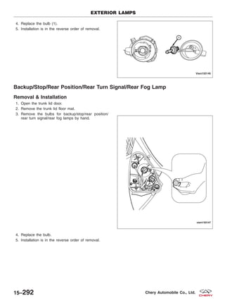 4. Replace the bulb (1).
5. Installation is in the reverse order of removal.
Backup/Stop/Rear Position/Rear Turn Signal/Rear Fog Lamp
Removal & Installation
1. Open the trunk lid door.
2. Remove the trunk lid floor mat.
3. Remove the bulbs for backup/stop/rear position/
rear turn signal/rear fog lamps by hand.
4. Replace the bulb.
5. Installation is in the reverse order of removal.
EXTERIOR LAMPS
VISM150146
VISM150147
15–292 Chery Automobile Co., Ltd.
 