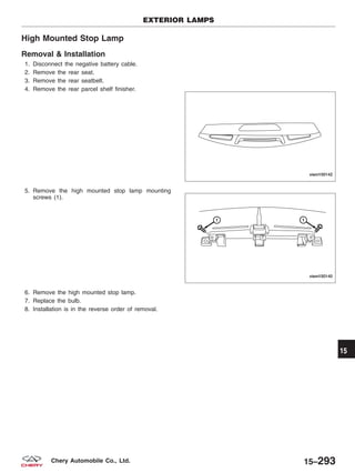 High Mounted Stop Lamp
Removal & Installation
1. Disconnect the negative battery cable.
2. Remove the rear seat.
3. Remove the rear seatbelt.
4. Remove the rear parcel shelf finisher.
5. Remove the high mounted stop lamp mounting
screws (1).
6. Remove the high mounted stop lamp.
7. Replace the bulb.
8. Installation is in the reverse order of removal.
EXTERIOR LAMPS
VISM150142
VISM150140
15
15–293Chery Automobile Co., Ltd.
 