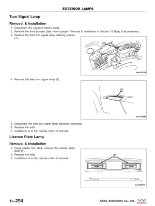Turn Signal Lamp
Removal & Installation
1. Disconnect the negative battery cable.
2. Remove the front bumper (See Front bumper Removal & Installation in Section 15 Body & Accessories).
3. Remove the front turn signal lamp retaining screws
(1).
4. Remove the side turn signal lamp (1).
5. Disconnect the side turn signal lamp electrical connector.
6. Replace the bulb.
7. Installation is in the reverse order of removal.
License Plate Lamp
Removal & Installation
1. Using plastic trim stick, remove the license plate
lamp (1).
2. Replace the bulb.
3. Installation is in the reverse order of removal.
EXTERIOR LAMPS
VISM150148
VISM150093
VISM150141
15–294 Chery Automobile Co., Ltd.
 