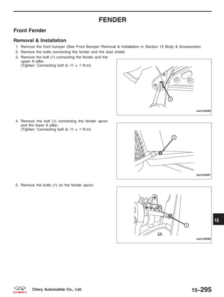 FENDER
Front Fender
Removal & Installation
1. Remove the front bumper (See Front Bumper Removal & Installation in Section 15 Body & Accessories).
2. Remove the bolts connecting the fender and the dust shield.
3. Remove the bolt (1) connecting the fender and the
upper A pillar.
(Tighten: Connecting bolt to 11 ± 1 N·m)
4. Remove the bolt (1) connecting the fender apron
and the lower A pillar.
(Tighten: Connecting bolt to 11 ± 1 N·m)
5. Remove the bolts (1) on the fender apron.
VISM150096
VISM150097
VISM150098
15
15–295Chery Automobile Co., Ltd.
 