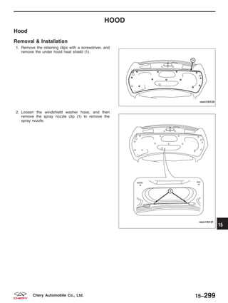 HOOD
Hood
Removal & Installation
1. Remove the retaining clips with a screwdriver, and
remove the under hood heat shield (1).
2. Loosen the windshield washer hose, and then
remove the spray nozzle clip (1) to remove the
spray nozzle.
VISM150120
VISM150121
15
15–299Chery Automobile Co., Ltd.
 