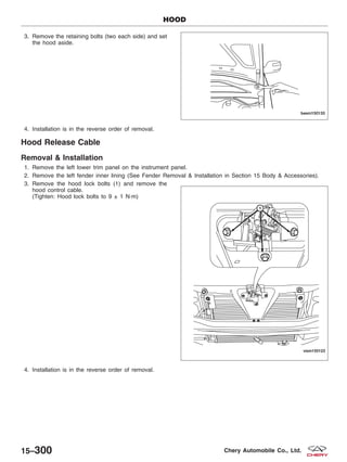 3. Remove the retaining bolts (two each side) and set
the hood aside.
4. Installation is in the reverse order of removal.
Hood Release Cable
Removal & Installation
1. Remove the left lower trim panel on the instrument panel.
2. Remove the left fender inner lining (See Fender Removal & Installation in Section 15 Body & Accessories).
3. Remove the hood lock bolts (1) and remove the
hood control cable.
(Tighten: Hood lock bolts to 9 ± 1 N·m)
4. Installation is in the reverse order of removal.
HOOD
BESM150133
VISM150123
15–300 Chery Automobile Co., Ltd.
 