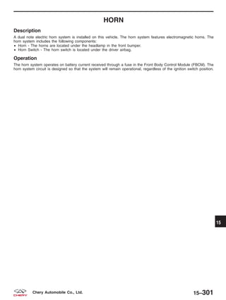 HORN
Description
A dual note electric horn system is installed on this vehicle. The horn system features electromagnetic horns. The
horn system includes the following components:
• Horn - The horns are located under the headlamp in the front bumper.
• Horn Switch - The horn switch is located under the driver airbag.
Operation
The horn system operates on battery current received through a fuse in the Front Body Control Module (FBCM). The
horn system circuit is designed so that the system will remain operational, regardless of the ignition switch position.
15
15–301Chery Automobile Co., Ltd.
 