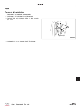 Horn
Removal & Installation
1. Disconnect the negative battery cable.
2. Disconnect the horn electrical connectors.
3. Remove the horn retaining bolts (1) and remove
the horns.
4. Installation is in the reverse order of removal.
HORN
VISM150124
15
15–303Chery Automobile Co., Ltd.
 