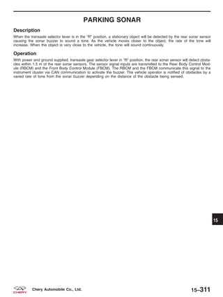 PARKING SONAR
Description
When the transaxle selector lever is in the ЉRЉ position, a stationary object will be detected by the rear sonar sensor
causing the sonar buzzer to sound a tone. As the vehicle moves closer to the object, the rate of the tone will
increase. When the object is very close to the vehicle, the tone will sound continuously.
Operation
With power and ground supplied, transaxle gear selector lever in ЉRЉ position, the rear sonar sensor will detect obsta-
cles within 1.5 m of the rear sonar sensors. The sensor signal inputs are transmitted to the Rear Body Control Mod-
ule (RBCM) and the Front Body Control Module (FBCM). The RBCM and the FBCM communicate this signal to the
instrument cluster via CAN communication to activate the buzzer. The vehicle operator is notified of obstacles by a
varied rate of tone from the sonar buzzer depending on the distance of the obstacle being sensed.
15
15–311Chery Automobile Co., Ltd.
 