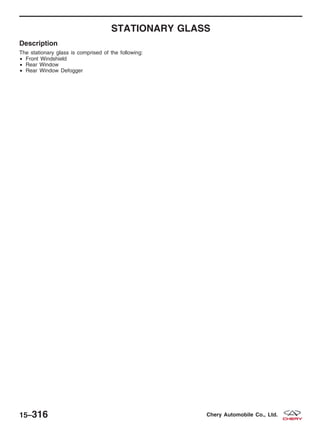 STATIONARY GLASS
Description
The stationary glass is comprised of the following:
• Front Windshield
• Rear Window
• Rear Window Defogger
15–316 Chery Automobile Co., Ltd.
 