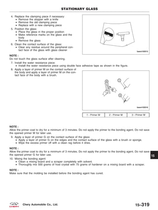 4. Replace the clamping piece if necessary:
• Remove the stopper with a knife
• Remove the old clamping piece
• Replace with a new clamping piece
5. Position the glass:
• Place the glass in the proper position
• Make reference marks on the glass and the
body
• Remove the glass
6. Clean the contact surface of the glass:
• Clear any residue around the peripheral con-
tact face of the glass with glass cleaner
NOTE :
Do not touch the glass surface after cleaning.
7. Install the water resistance piece:
• Install the water resistance piece using double face adhesive tape as shown in the figure.
8. Apply a layer of primer M on the contact surface of
the body and apply a layer of primer M on the con-
tact face of the body with a brush.
NOTE :
Allow the primer coat to dry for a minimum of 3 minutes. Do not apply the primer to the bonding agent. Do not save
the opened primer M for later use.
9. Apply a layer of primer G on the contact surface of the glass:
• Apply a layer of primer G on the edges and the contact surface of the glass with a brush or sponge.
• Wipe the excess primer off with a clean rag before it dries.
NOTE :
Allow the primer coat to dry for a minimum of 3 minutes. Do not apply the primer to the bonding agent. Do not save
the opened primer G for later use.
10. Mixing the bonding agent:
• Clean a mixing board and a scraper completely with solvent.
• Thoroughly mix 500 grams of host crystal with 75 grams of hardener on a mixing board with a scraper.
NOTE :
Make sure that the molding be installed before the bonding agent has cured.
1 - Primer M 2 - Primer M 3 - Primer M
STATIONARY GLASS
BESM150015
BESM150016
15
15–319Chery Automobile Co., Ltd.
 