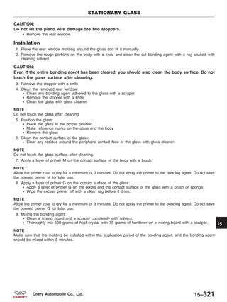 CAUTION:
Do not let the piano wire damage the two stoppers.
• Remove the rear window.
Installation
1. Place the rear window molding around the glass and fit it manually.
2. Remove the rough portions on the body with a knife and clean the cut bonding agent with a rag soaked with
cleaning solvent.
CAUTION:
Even if the entire bonding agent has been cleared, you should also clean the body surface. Do not
touch the glass surface after cleaning.
3. Remove the stopper with a knife.
4. Clean the removed rear window:
• Clean any bonding agent adhered to the glass with a scraper.
• Remove the stopper with a knife.
• Clean the glass with glass cleaner.
NOTE :
Do not touch the glass after cleaning
5. Position the glass:
• Place the glass in the proper position
• Make reference marks on the glass and the body
• Remove the glass
6. Clean the contact surface of the glass:
• Clear any residue around the peripheral contact face of the glass with glass cleaner.
NOTE :
Do not touch the glass surface after cleaning.
7. Apply a layer of primer M on the contact surface of the body with a brush.
NOTE :
Allow the primer coat to dry for a minimum of 3 minutes. Do not apply the primer to the bonding agent. Do not save
the opened primer M for later use.
8. Apply a layer of primer G on the contact surface of the glass:
• Apply a layer of primer G on the edges and the contact surface of the glass with a brush or sponge.
• Wipe the excess primer off with a clean rag before it dries.
NOTE :
Allow the primer coat to dry for a minimum of 3 minutes. Do not apply the primer to the bonding agent. Do not save
the opened primer G for later use.
9. Mixing the bonding agent:
• Clean a mixing board and a scraper completely with solvent.
• Thoroughly mix 500 grams of host crystal with 75 grams of hardener on a mixing board with a scraper.
NOTE :
Make sure that the molding be installed within the application period of the bonding agent, and the bonding agent
should be mixed within 5 minutes.
STATIONARY GLASS
15
15–321Chery Automobile Co., Ltd.
 