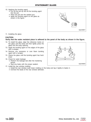 10. Applying the bonding agent:
• Cut off the pot tip and fill the bonding agent
into the pot.
• Place the pot into the sealant gun.
• Apply the bonding agent on the glass as
shown in the figure.
11. Installing the glass:
CAUTION:
Verify that the water resistant piece is adhered to the panel of the body as shown in the figure.
12. To install the glass, align the reference marks on
the glass and the body and then lightly press the
glass into the body opening.
13. Apply the bonding agent on the edges of the glass
with a scraper.
14. Remove any excessive or over flown bonding
agent with a scraper.
15. Clamp the glass until the bonding agent has hard-
ened.
16. Check for water leakage:
• Perform the leakage test after the hardening
period.
• Seal any leaks with the proper sealant.
17. Install the rear window molding:
• Install the rear window outer lower molding on the body and tap it lightly to fasten it.
• Connect the leads of the rear window defroster.
STATIONARY GLASS
BESM150017
BESM150018
15–322 Chery Automobile Co., Ltd.
 