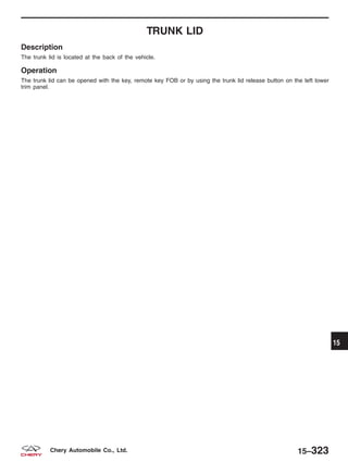 TRUNK LID
Description
The trunk lid is located at the back of the vehicle.
Operation
The trunk lid can be opened with the key, remote key FOB or by using the trunk lid release button on the left lower
trim panel.
15
15–323Chery Automobile Co., Ltd.
 