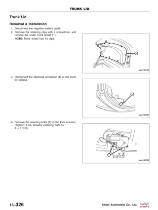 Trunk Lid
Removal & Installation
1. Disconnect the negative battery cable.
2. Remove the retaining clips with a screwdriver, and
remove the under trunk shield (1).
NOTE: Trunk shield has 13 clips.
3. Disconnect the electrical connector (1) of the trunk
lid release.
4. Remove the retaining bolts (1) of the lock actuator.
(Tighten: Lock actuator retaining bolts to
9 ± 1 N·m)
TRUNK LID
VISM150122
VISM150127
VISM150125
15–326 Chery Automobile Co., Ltd.
 