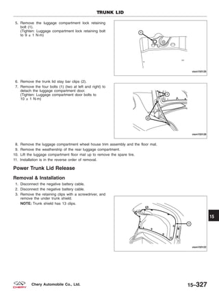 5. Remove the luggage compartment lock retaining
bolt (1).
(Tighten: Luggage compartment lock retaining bolt
to 9 ± 1 N·m)
6. Remove the trunk lid stay bar clips (2).
7. Remove the four bolts (1) (two at left and right) to
detach the luggage compartment door.
(Tighten: Luggage compartment door bolts to
10 ± 1 N·m)
8. Remove the luggage compartment wheel house trim assembly and the floor mat.
9. Remove the weatherstrip of the rear luggage compartment.
10. Lift the luggage compartment floor mat up to remove the spare tire.
11. Installation is in the reverse order of removal.
Power Trunk Lid Release
Removal & Installation
1. Disconnect the negative battery cable.
2. Disconnect the negative battery cable.
3. Remove the retaining clips with a screwdriver, and
remove the under trunk shield.
NOTE: Trunk shield has 13 clips.
TRUNK LID
VISM150126
VISM150128
VISM150122
15
15–327Chery Automobile Co., Ltd.
 