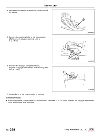 4. Disconnect the electrical connector (1) of the trunk
lid release.
5. Remove the retaining bolts of the lock actuator.
(Tighten: Lock actuator retaining bolts to
9 ± 1 N·m)
6. Remove the luggage compartment lock.
(Tighten: Luggage compartment lock retaining bolts
to 9 ± 1 N·m)
7. Installation is in the reverse order of removal.
Installation Notes:
• Adjust the luggage compartment lock to maintain a clearance of 5 ± 0.5 mm between the luggage compartment
cover and the rear side enclosure.
TRUNK LID
VISM150127
VISM150125
VISM150126
15–328 Chery Automobile Co., Ltd.
 