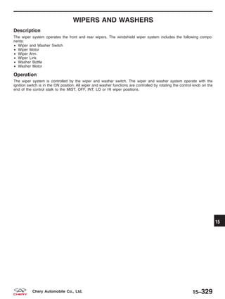 WIPERS AND WASHERS
Description
The wiper system operates the front and rear wipers. The windshield wiper system includes the following compo-
nents:
• Wiper and Washer Switch
• Wiper Motor
• Wiper Arm
• Wiper Link
• Washer Bottle
• Washer Motor
Operation
The wiper system is controlled by the wiper and washer switch. The wiper and washer system operate with the
ignition switch is in the ON position. All wiper and washer functions are controlled by rotating the control knob on the
end of the control stalk to the MIST, OFF, INT, LO or HI wiper positions.
15
15–329Chery Automobile Co., Ltd.
 