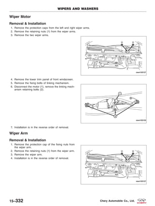 Wiper Motor
Removal & Installation
1. Remove the protection caps from the left and right wiper arms.
2. Remove the retaining nuts (1) from the wiper arms.
3. Remove the two wiper arms.
4. Remove the lower trim panel of front windscreen.
5. Remove the fixing bolts of linking mechanism.
6. Disconnect the motor (1), remove the linking mech-
anism retaining bolts (2).
7. Installation is in the reverse order of removal.
Wiper Arm
Removal & Installation
1. Remove the protection cap of the fixing nuts from
the wiper arm.
2. Remove the retaining nuts (1) from the wiper arm.
3. Remove the wiper arm.
4. Installation is in the reverse order of removal.
WIPERS AND WASHERS
VISM150137
VISM150130
VISM150137
15–332 Chery Automobile Co., Ltd.
 