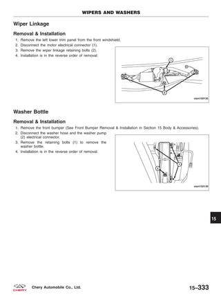 Wiper Linkage
Removal & Installation
1. Remove the left lower trim panel from the front windshield.
2. Disconnect the motor electrical connector (1).
3. Remove the wiper linkage retaining bolts (2).
4. Installation is in the reverse order of removal.
Washer Bottle
Removal & Installation
1. Remove the front bumper (See Front Bumper Removal & Installation in Section 15 Body & Accessories).
2. Disconnect the washer hose and the washer pump
(2) electrical connector.
3. Remove the retaining bolts (1) to remove the
washer bottle.
4. Installation is in the reverse order of removal.
WIPERS AND WASHERS
VISM150130
VISM150139
15
15–333Chery Automobile Co., Ltd.
 