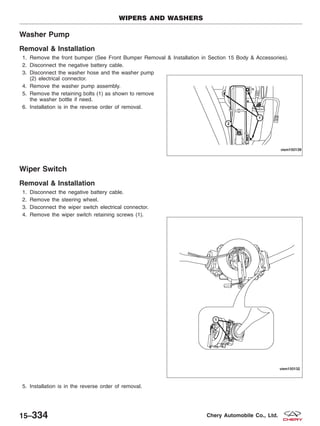 Washer Pump
Removal & Installation
1. Remove the front bumper (See Front Bumper Removal & Installation in Section 15 Body & Accessories).
2. Disconnect the negative battery cable.
3. Disconnect the washer hose and the washer pump
(2) electrical connector.
4. Remove the washer pump assembly.
5. Remove the retaining bolts (1) as shown to remove
the washer bottle if need.
6. Installation is in the reverse order of removal.
Wiper Switch
Removal & Installation
1. Disconnect the negative battery cable.
2. Remove the steering wheel.
3. Disconnect the wiper switch electrical connector.
4. Remove the wiper switch retaining screws (1).
5. Installation is in the reverse order of removal.
WIPERS AND WASHERS
VISM150139
VISM150132
15–334 Chery Automobile Co., Ltd.
 