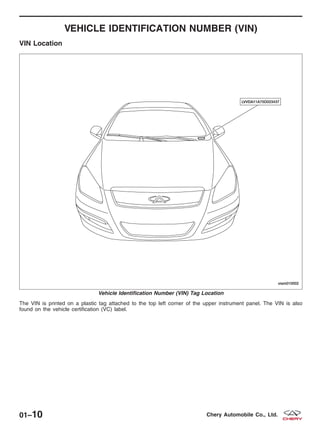 VEHICLE IDENTIFICATION NUMBER (VIN)
VIN Location
The VIN is printed on a plastic tag attached to the top left corner of the upper instrument panel. The VIN is also
found on the vehicle certification (VC) label.
Vehicle Identification Number (VIN) Tag Location
VISM010002
01–10 Chery Automobile Co., Ltd.
 
