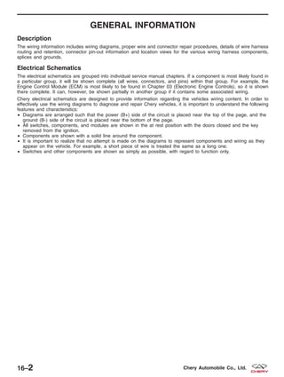 GENERAL INFORMATION
Description
The wiring information includes wiring diagrams, proper wire and connector repair procedures, details of wire harness
routing and retention, connector pin-out information and location views for the various wiring harness components,
splices and grounds.
Electrical Schematics
The electrical schematics are grouped into individual service manual chapters. If a component is most likely found in
a particular group, it will be shown complete (all wires, connectors, and pins) within that group. For example, the
Engine Control Module (ECM) is most likely to be found in Chapter 03 (Electronic Engine Controls), so it is shown
there complete. It can, however, be shown partially in another group if it contains some associated wiring.
Chery electrical schematics are designed to provide information regarding the vehicles wiring content. In order to
effectively use the wiring diagrams to diagnose and repair Chery vehicles, it is important to understand the following
features and characteristics:
• Diagrams are arranged such that the power (B+) side of the circuit is placed near the top of the page, and the
ground (B-) side of the circuit is placed near the bottom of the page.
• All switches, components, and modules are shown in the at rest position with the doors closed and the key
removed from the ignition.
• Components are shown with a solid line around the component.
• It is important to realize that no attempt is made on the diagrams to represent components and wiring as they
appear on the vehicle. For example, a short piece of wire is treated the same as a long one.
• Switches and other components are shown as simply as possible, with regard to function only.
16–2 Chery Automobile Co., Ltd.
 