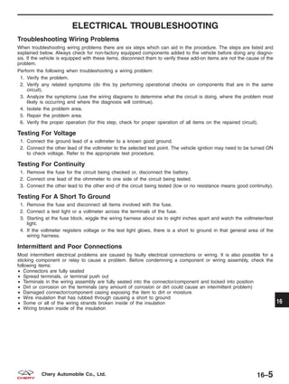 ELECTRICAL TROUBLESHOOTING
Troubleshooting Wiring Problems
When troubleshooting wiring problems there are six steps which can aid in the procedure. The steps are listed and
explained below. Always check for non-factory equipped components added to the vehicle before doing any diagno-
sis. If the vehicle is equipped with these items, disconnect them to verify these add-on items are not the cause of the
problem.
Perform the following when troubleshooting a wiring problem:
1. Verify the problem.
2. Verify any related symptoms (do this by performing operational checks on components that are in the same
circuit).
3. Analyze the symptoms (use the wiring diagrams to determine what the circuit is doing, where the problem most
likely is occurring and where the diagnosis will continue).
4. Isolate the problem area.
5. Repair the problem area.
6. Verify the proper operation (for this step, check for proper operation of all items on the repaired circuit).
Testing For Voltage
1. Connect the ground lead of a voltmeter to a known good ground.
2. Connect the other lead of the voltmeter to the selected test point. The vehicle ignition may need to be turned ON
to check voltage. Refer to the appropriate test procedure.
Testing For Continuity
1. Remove the fuse for the circuit being checked or, disconnect the battery.
2. Connect one lead of the ohmmeter to one side of the circuit being tested.
3. Connect the other lead to the other end of the circuit being tested (low or no resistance means good continuity).
Testing For A Short To Ground
1. Remove the fuse and disconnect all items involved with the fuse.
2. Connect a test light or a voltmeter across the terminals of the fuse.
3. Starting at the fuse block, wiggle the wiring harness about six to eight inches apart and watch the voltmeter/test
light.
4. If the voltmeter registers voltage or the test light glows, there is a short to ground in that general area of the
wiring harness.
Intermittent and Poor Connections
Most intermittent electrical problems are caused by faulty electrical connections or wiring. It is also possible for a
sticking component or relay to cause a problem. Before condemning a component or wiring assembly, check the
following items:
• Connectors are fully seated
• Spread terminals, or terminal push out
• Terminals in the wiring assembly are fully seated into the connector/component and locked into position
• Dirt or corrosion on the terminals (any amount of corrosion or dirt could cause an intermittent problem)
• Damaged connector/component casing exposing the item to dirt or moisture
• Wire insulation that has rubbed through causing a short to ground
• Some or all of the wiring strands broken inside of the insulation
• Wiring broken inside of the insulation
16
16–5Chery Automobile Co., Ltd.
 