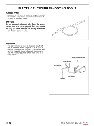 ELECTRICAL TROUBLESHOOTING TOOLS
Jumper Wires
• A jumper wire is used to create a temporary circuit.
Connect the jumper wire between the terminals of
a circuit to bypass a switch.
CAUTION:
Do not connect a jumper wire from the power
source line to a body ground. This may cause
burning or other damage to wiring harnesses
or electronic components.
Voltmeter
• The DC voltmeter is used to measure circuit volt-
age. A voltmeter with a range of 15 V or more is
used by connecting the positive (+) probe (red lead
wire) to the point where voltage will be measured
and the negative (-) probe (black lead wire) to a
body ground.
BESM010026
BESM010027T
16–6 Chery Automobile Co., Ltd.
 