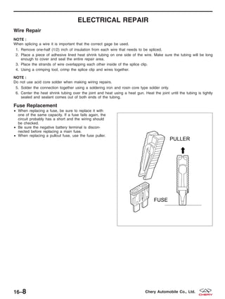 ELECTRICAL REPAIR
Wire Repair
NOTE :
When splicing a wire it is important that the correct gage be used.
1. Remove one-half (1/2) inch of insulation from each wire that needs to be spliced.
2. Place a piece of adhesive lined heat shrink tubing on one side of the wire. Make sure the tubing will be long
enough to cover and seal the entire repair area.
3. Place the strands of wire overlapping each other inside of the splice clip.
4. Using a crimping tool, crimp the splice clip and wires together.
NOTE :
Do not use acid core solder when making wiring repairs.
5. Solder the connection together using a soldering iron and rosin core type solder only.
6. Center the heat shrink tubing over the joint and heat using a heat gun. Heat the joint until the tubing is tightly
sealed and sealant comes out of both ends of the tubing.
Fuse Replacement
• When replacing a fuse, be sure to replace it with
one of the same capacity. If a fuse fails again, the
circuit probably has a short and the wiring should
be checked.
• Be sure the negative battery terminal is discon-
nected before replacing a main fuse.
• When replacing a pullout fuse, use the fuse puller.
BESM010025
16–8 Chery Automobile Co., Ltd.
 
