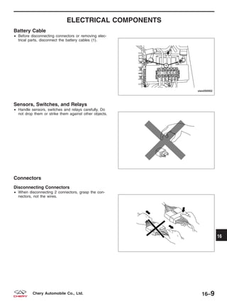 ELECTRICAL COMPONENTS
Battery Cable
• Before disconnecting connectors or removing elec-
trical parts, disconnect the battery cables (1).
Sensors, Switches, and Relays
• Handle sensors, switches and relays carefully. Do
not drop them or strike them against other objects.
Connectors
Disconnecting Connectors
• When disconnecting 2 connectors, grasp the con-
nectors, not the wires.
VISM050002
BESM010024
BESM010018
16
16–9Chery Automobile Co., Ltd.
 