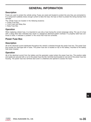 GENERAL INFORMATION
Description
Fuses are used to protect the vehicle wiring. Fuses are sized and located to protect the wire they are connected to.
If a component suddenly draws enough current to blow the fuse, the fuse is there to protect the wiring harness from
damage.
The vehicle fuses are located in the following locations:
• Power Fuse Box
• Front Fuse and Relay Box
• Body Fuse Box
Operation
When replacing a blown fuse, it is important to use only a fuse having the correct amperage rating. The use of a fuse
with a rating other than indicated may result in a dangerous electrical system overload. If a properly rated fuse con-
tinues to blow, it indicates a problem in the circuit that must be corrected.
Power Fuse Box
Description
All of the electrical current distributed throughout the vehicle is directed through the power fuse box. The power fuse
box houses six maxi-type bolt in fuses. The power fuse box is located on top of the battery, mounted to the battery
hold down bracket.
Operation
All of the electrical current from the battery and the generator output enters the power fuse box. The positive cable
and eyelet are secured with a nut to the power fuse box B(+) terminal stud located on one end of the power fuse box
housing. The power fuse box terminal stud cover is unlatched and opened to access the fuses.
16
16–35Chery Automobile Co., Ltd.
 