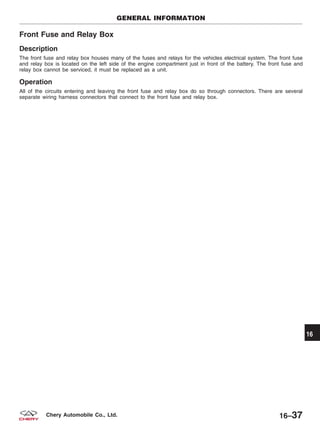 Front Fuse and Relay Box
Description
The front fuse and relay box houses many of the fuses and relays for the vehicles electrical system. The front fuse
and relay box is located on the left side of the engine compartment just in front of the battery. The front fuse and
relay box cannot be serviced, it must be replaced as a unit.
Operation
All of the circuits entering and leaving the front fuse and relay box do so through connectors. There are several
separate wiring harness connectors that connect to the front fuse and relay box.
GENERAL INFORMATION
16
16–37Chery Automobile Co., Ltd.
 