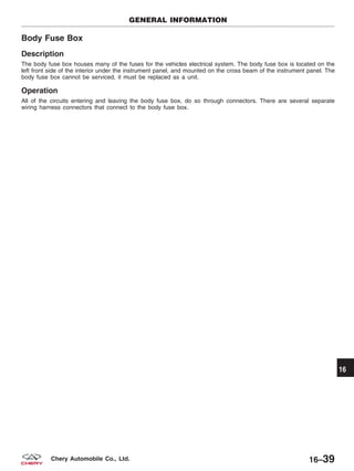Body Fuse Box
Description
The body fuse box houses many of the fuses for the vehicles electrical system. The body fuse box is located on the
left front side of the interior under the instrument panel, and mounted on the cross beam of the instrument panel. The
body fuse box cannot be serviced, it must be replaced as a unit.
Operation
All of the circuits entering and leaving the body fuse box, do so through connectors. There are several separate
wiring harness connectors that connect to the body fuse box.
GENERAL INFORMATION
16
16–39Chery Automobile Co., Ltd.
 