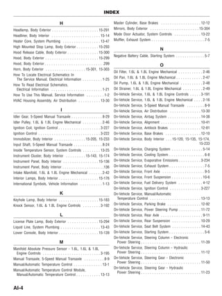 H
Headlamp, Body Exterior . . . . . . . . . . . . . . . . . . . . . 15-291
Headliner, Body Interior . . . . . . . . . . . . . . . . . . . . . . 15-14
Heater Core, System Plumbing . . . . . . . . . . . . . . . . . 13-47
High Mounted Stop Lamp, Body Exterior . . . . . . . . . . 15-293
Hood Release Cable, Body Exterior . . . . . . . . . . . . . . 15-300
Hood, Body Exterior . . . . . . . . . . . . . . . . . . . . . . . . 15-299
Hood, Body Exterior . . . . . . . . . . . . . . . . . . . . . . . . . . .299
Horn, Body Exterior . . . . . . . . . . . . . . . . . . 15-301, 15-303
How To Locate Electrical Schematics In
The Service Manual, Electrical Information . . . . . . . . . 1-25
How To Read Electrical Schematics,
Electrical Information . . . . . . . . . . . . . . . . . . . . . . . 1-21
How To Use This Manual, Service Information . . . . . . . . 1-2
HVAC Housing Assembly, Air Distribution . . . . . . . . . . 13-30
I
Idler Gear, 5-Speed Manual Transaxle . . . . . . . . . . . . . . 8-29
Idler Pulley, 1.6L & 1.8L Engine Mechanical . . . . . . . . . 2-46
Ignition Coil, Ignition Control . . . . . . . . . . . . . . . . . . . 3-227
Ignition Control . . . . . . . . . . . . . . . . . . . . . . . . . . . . 3-222
Immobilizer, Body Interior . . . . . . . . . . . . . . 15-205, 15-233
Input Shaft, 5-Speed Manual Transaxle . . . . . . . . . . . . . 8-24
Inside Temperature Sensor, System Controls . . . . . . . . 13-25
Instrument Cluster, Body Interior . . . . . . . . . 15-143, 15-174
Instrument Panel, Body Interior . . . . . . . . . . . . . . . . 15-136
Instrument Panel, Body Interior . . . . . . . . . . . . . . . . . . .136
Intake Manifold, 1.6L & 1.8L Engine Mechanical . . . . . . 2-42
Interior Lamps, Body Interior . . . . . . . . . . . . . . . . . . 15-176
International Symbols, Vehicle Information . . . . . . . . . . 1-13
K
Keyhole Lamp, Body Interior . . . . . . . . . . . . . . . . . . 15-183
Knock Sensor, 1.6L & 1.8L Engine Controls . . . . . . . . 3-192
L
License Plate Lamp, Body Exterior . . . . . . . . . . . . . . 15-294
Liquid Line, System Plumbing . . . . . . . . . . . . . . . . . . 13-43
Lower Console, Body Interior . . . . . . . . . . . . . . . . . . 15-139
M
Manifold Absolute Pressure Sensor - 1.6L, 1.6L & 1.8L
Engine Controls . . . . . . . . . . . . . . . . . . . . . . . . . . 3-195
Manual Transaxle, 5-Speed Manual Transaxle . . . . . . . . . 8-9
Manual/Automatic Temperature Control . . . . . . . . . . . . . 13-1
Manual/Automatic Temperature Control Module,
Manual/Automatic Temperature Control . . . . . . . . . . . 13-13
Master Cylinder, Base Brakes . . . . . . . . . . . . . . . . . . 12-12
Mirrors, Body Exterior . . . . . . . . . . . . . . . . . . . . . . 15-304
Mode Door Actuator, System Controls . . . . . . . . . . . . 13-22
Muffler, Exhaust System . . . . . . . . . . . . . . . . . . . . . . . . 7-5
N
Negative Battery Cable, Starting System . . . . . . . . . . . . . 5-7
O
Oil Filter, 1.6L & 1.8L Engine Mechanical . . . . . . . . . . . 2-46
Oil Pan, 1.6L & 1.8L Engine Mechanical . . . . . . . . . . . . 2-47
Oil Pump, 1.6L & 1.8L Engine Mechanical . . . . . . . . . . 2-48
Oil Strainer, 1.6L & 1.8L Engine Mechanical . . . . . . . . . 2-49
On-Vehicle Service, 1.6L & 1.8L Engine Controls . . . . . 3-191
On-Vehicle Service, 1.6L & 1.8L Engine Mechanical . . . . 2-16
On-Vehicle Service, 5-Speed Manual Transaxle . . . . . . . . 8-9
On-Vehicle Service, Air Distribution . . . . . . . . . . . . . . 13-30
On-Vehicle Service, Airbag System . . . . . . . . . . . . . . . 14-38
On-Vehicle Service, Alignment . . . . . . . . . . . . . . . . . . 10-41
On-Vehicle Service, Antilock Brakes . . . . . . . . . . . . . . 12-81
On-Vehicle Service, Base Brakes . . . . . . . . . . . . . . . . 12-10
On-Vehicle Service, Body Interior . . . 15-120, 15-135, 15-174,
15-233
On-Vehicle Service, Charging System . . . . . . . . . . . . . . 5-14
On-Vehicle Service, Cooling System . . . . . . . . . . . . . . . . 6-8
On-Vehicle Service, Evaporative Emissions . . . . . . . . . . 3-234
On-Vehicle Service, Exhaust System . . . . . . . . . . . . . . . . 7-5
On-Vehicle Service, Front Axle . . . . . . . . . . . . . . . . . . . 9-5
On-Vehicle Service, Front Suspension . . . . . . . . . . . . . . 10-6
On-Vehicle Service, Fuel Delivery System . . . . . . . . . . . 4-12
On-Vehicle Service, Ignition Control . . . . . . . . . . . . . . 3-227
On-Vehicle Service, Manual/Automatic
Temperature Control . . . . . . . . . . . . . . . . . . . . . . . 13-13
On-Vehicle Service, Parking Brake . . . . . . . . . . . . . . . 12-92
On-Vehicle Service, Power Steering Pump . . . . . . . . . . 11-72
On-Vehicle Service, Rear Axle . . . . . . . . . . . . . . . . . . . 9-11
On-Vehicle Service, Rear Suspension . . . . . . . . . . . . . 10-29
On-Vehicle Service, Seat Belt System . . . . . . . . . . . . . 14-43
On-Vehicle Service, Starting System . . . . . . . . . . . . . . . . 5-6
On-Vehicle Service, Steering Column - Electronic
Power Steering . . . . . . . . . . . . . . . . . . . . . . . . . . . 11-39
On-Vehicle Service, Steering Column - Hydraulic
Power Steering . . . . . . . . . . . . . . . . . . . . . . . . . . . 11-12
On-Vehicle Service, Steering Gear - Electronic
Power Steering . . . . . . . . . . . . . . . . . . . . . . . . . . . 11-50
On-Vehicle Service, Steering Gear - Hydraulic
Power Steering . . . . . . . . . . . . . . . . . . . . . . . . . . . 11-23
INDEX
AI-4
 