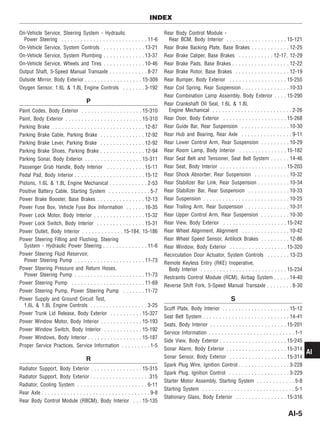 On-Vehicle Service, Steering System - Hydraulic
Power Steering . . . . . . . . . . . . . . . . . . . . . . . . . . . 11-6
On-Vehicle Service, System Controls . . . . . . . . . . . . . 13-21
On-Vehicle Service, System Plumbing . . . . . . . . . . . . . 13-37
On-Vehicle Service, Wheels and Tires . . . . . . . . . . . . . 10-46
Output Shaft, 5-Speed Manual Transaxle . . . . . . . . . . . . 8-27
Outside Mirror, Body Exterior . . . . . . . . . . . . . . . . . . 15-309
Oxygen Sensor, 1.6L & 1.8L Engine Controls . . . . . . . 3-192
P
Paint Codes, Body Exterior . . . . . . . . . . . . . . . . . . . 15-310
Paint, Body Exterior . . . . . . . . . . . . . . . . . . . . . . . . 15-310
Parking Brake . . . . . . . . . . . . . . . . . . . . . . . . . . . . . 12-87
Parking Brake Cable, Parking Brake . . . . . . . . . . . . . . 12-92
Parking Brake Lever, Parking Brake . . . . . . . . . . . . . . 12-92
Parking Brake Shoes, Parking Brake . . . . . . . . . . . . . . 12-94
Parking Sonar, Body Exterior . . . . . . . . . . . . . . . . . . 15-311
Passenger Grab Handle, Body Interior . . . . . . . . . . . . 15-11
Pedal Pad, Body Interior . . . . . . . . . . . . . . . . . . . . . . 15-12
Pistons, 1.6L & 1.8L Engine Mechanical . . . . . . . . . . . . 2-53
Positive Battery Cable, Starting System . . . . . . . . . . . . . 5-7
Power Brake Booster, Base Brakes . . . . . . . . . . . . . . . 12-13
Power Fuse Box, Vehicle Fuse Box Information . . . . . . 16-35
Power Lock Motor, Body Interior . . . . . . . . . . . . . . . . 15-32
Power Lock Switch, Body Interior . . . . . . . . . . . . . . . 15-31
Power Outlet, Body Interior . . . . . . . . . . . . . 15-184, 15-186
Power Steering Filling and Flushing, Steering
System - Hydraulic Power Steering . . . . . . . . . . . . . . 11-6
Power Steering Fluid Reservoir,
Power Steering Pump . . . . . . . . . . . . . . . . . . . . . . 11-73
Power Steering Pressure and Return Hoses,
Power Steering